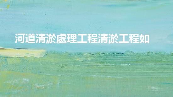 河道清淤處理工程清淤工程如何提升水體質(zhì)量？探索技術(shù)與實(shí)踐的完滿結(jié)合！